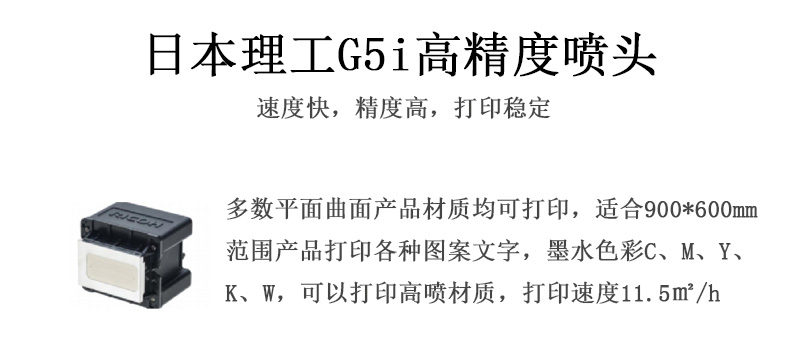 日本理工高精度噴頭，速度快，精度高，打印穩(wěn)定，多數(shù)平面均可打印，可以在部分曲面產(chǎn)品材質(zhì)上打印，使用范圍在900mm*600mm范圍內(nèi)產(chǎn)品打印各種圖案，墨水色彩為C、M、Y、K、W，可以打印高噴材質(zhì)，打印速度在11.5平米/小時